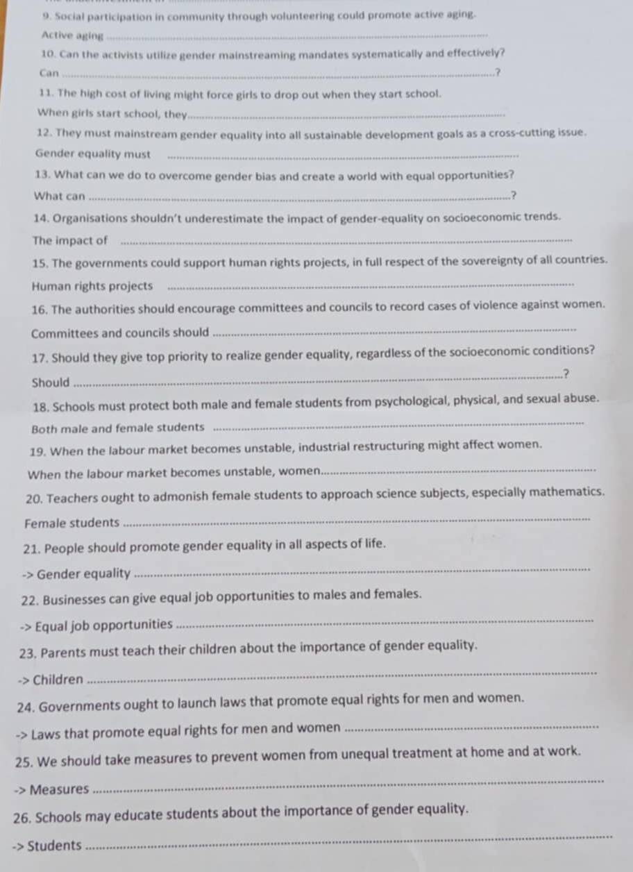 Social participation in community through volunteering could promote active aging. 
Active aging_ 
10. Can the activists utilize gender mainstreaming mandates systematically and effectively? 
Can_ ? 
11. The high cost of living might force girls to drop out when they start school. 
When girls start school, they_ 
12. They must mainstream gender equality into all sustainable development goals as a cross-cutting issue. 
Gender equality must_ 
13. What can we do to overcome gender bias and create a world with equal opportunities? 
What can _? 
14. Organisations shouldn’t underestimate the impact of gender-equality on socioeconomic trends. 
The impact of_ 
15. The governments could support human rights projects, in full respect of the sovereignty of all countries. 
Human rights projects_ 
16. The authorities should encourage committees and councils to record cases of violence against women. 
Committees and councils should 
_ 
17. Should they give top priority to realize gender equality, regardless of the socioeconomic conditions? 
_? 
Should 
18. Schools must protect both male and female students from psychological, physical, and sexual abuse. 
Both male and female students 
_ 
19. When the labour market becomes unstable, industrial restructuring might affect women. 
When the labour market becomes unstable, women 
_ 
20. Teachers ought to admonish female students to approach science subjects, especially mathematics. 
Female students 
_ 
21. People should promote gender equality in all aspects of life. 
-> Gender equality 
_ 
22. Businesses can give equal job opportunities to males and females. 
-> Equal job opportunities 
_ 
23. Parents must teach their children about the importance of gender equality. 
-> Children 
_ 
24. Governments ought to launch laws that promote equal rights for men and women. 
-> Laws that promote equal rights for men and women 
_ 
25. We should take measures to prevent women from unequal treatment at home and at work. 
-> Measures 
_ 
26. Schools may educate students about the importance of gender equality. 
> Students 
_