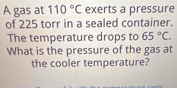 A gas at 110°C exerts a pressure 
of 225 torr in a sealed container. 
The temperature drops to 65°C. 
What is the pressure of the gas at 
the cooler temperature? 
unite