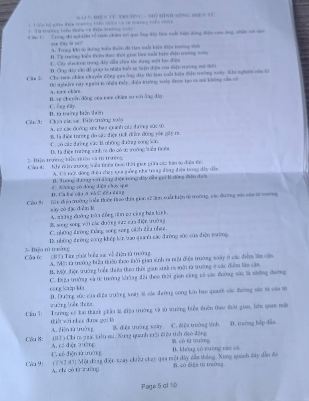 điện tử trường - Mô Hình sống điện từ
1, Liên hệ giữn điện trường biển thiên và từ trường biển thiên
1- Tử trường biển thiên và điện trường xoày
Câu 1: Trong thi nghiệm về nam châm rơi qua ống đây làm xuất hiện đông điện cảm ứng, nhận xét năo
sau dây là sai?
A. Trong khi từ thông biển thiên đã làm xuất hiện điện trường tỉnh
B. Từ trường biến thiên theo thời gian làm xuất hiện điện trường xoày
C. Các electron trong dây dẫn chịu tác dụng một lực điện
D. Ông đây chỉ để giúp ta nhận biết sự hiện diện của điện trường mã thối
Câu 2: Cho nam châm chuyến động qua ống đây thì làm xuất hiện điện trường xoày. Khi nghiên cứu kĩ
thí nghiệm này người ta nhận thấy, điện trường xoáy được tạo ra mã không cần có
A. nam châm.
B. sự chuyển động của nam châm so với ống dây.
C. ống đây.
D. từ trường biến thiên.
Câu 3: Chọn câu sai. Điện trường xoáy
A. có các đường sức bao quanh các đường sức từ.
B. là điện trường do các điện tích điểm đứng yên gây ra.
C. có các đường sửc là những đường cong kín.
D. là điện trường sinh ra do có từ trường biển thiên.
2- Điện trường biến thiên và từ trường
Câu 4: Khi điện trường biến thiên theo thời gian giữa các bản tụ điện thi:
A. Có một dòng điện chạy qua giống như trong đòng điện trong dây dẫn
B. Tương đương với dòng điện trong dây dẫn gọi là dòng điện địch
C. Không có đòng điện chạy qua
D. Cả hai câu A và C đều đúng
Câu 5: Khi điện trường biển thiên theo thời gian sẽ làm xuất hiện từ trường, các đường sức của từ trường
này có đặc điểm là
A. những đường tròn đồng tâm cơ cùng bản kính.
B. song song với các đường sức của điện trường.
C. những đường thẳng song song cách đều nhau.
D. những đường cong khép kín bao quanh các đường sức của điện trường.
3- Điện từ trường
Câu 6: (BT) Tìm phát biểu sai về điện từ trường.
A. Một từ trường biến thiên theo thời gian sinh ra một điện trường xoáy ở các điểm lân cận.
B. Một điện trường biến thiên theo thời gian sinh ra một từ trường ở các điểm lân cận.
C. Điện trường và từ trường không đổi theo thời gian cùng có các đường sức là những đường
cong khép kín.
D. Đường sức của điện trường xoáy là các đường cong kín bao quanh các đường sức từ của từ
trường biển thiên.
Câu 7: Trường có hai thành phần là điện trường và từ trường biển thiên theo thời gian, liên quan mật
thiết với nhau được gọi là
A. điện từ trường. B. điện trường xoây. C. điện trường tĩnh. D. trường hắp dẫn.
Câu 8: (BT) Chi ra phát biểu sai. Xung quanh một điện tích đao động
A. có điện trường. B. có từ trường.
C. có điện từ trường. D. không có trường nào cá.
Câu 9:  (TN2 07) Một dòng điện xoay chiều chạy qua một đây dẫn thắng. Xung quanh dây dẫn đó
A. chi có từ trường. B. có điện từ trường.
Page 5 of 10