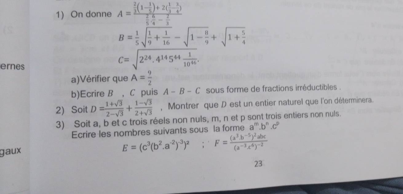 On donne A=frac  2/3 (1- 1/5 )+2( 1/3 - 3/4 ) 2/5 ·  6/4 - 2/3 
B= 1/5 sqrt(frac 1)9+ 1/16 -sqrt(1-frac 8)9+sqrt(1+frac 5)4
ernes
C=sqrt(2^(24).4^(14)5^(44)frac 1)10^(46). 
a)Vérifier que A= 9/2 
b)Ecrire B ， C puis A-B-C sous forme de fractions irréductibles . 
2 Soit D= (1+sqrt(3))/2-sqrt(3) + (1-sqrt(3))/2+sqrt(3)  , Montrer que D est un entier naturel que l'on déterminera. 
3) Soit a, b et c trois réels non nuls, m, n et p sont trois entiers non nuls. 
Ecrire les nombres suivants sous la forme a''.b'' .cº 
gaux
E=(c^3(b^2.a^(-2))^-3)^2;F=frac (a^3.b^(-5))^2abc(a^(-3).c^6)^-2
23