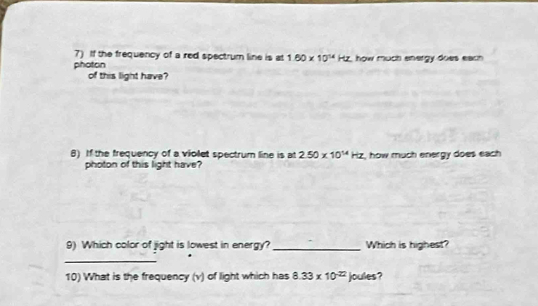 If the frequency of a red spectrum line is at 1.60* 10^(14)Hz , how much energy does each . 
photon 
of this light have? 
8) If the frequency of a violet spectrum line is at 2.50* 10^(14)Hz , how much energy does each 
photon of this light have? 
9) Which color of jight is lowest in energy? _Which is highest? 
_ 
10) What is the frequency (v) of light which has 8.33* 10^(-22) joules?