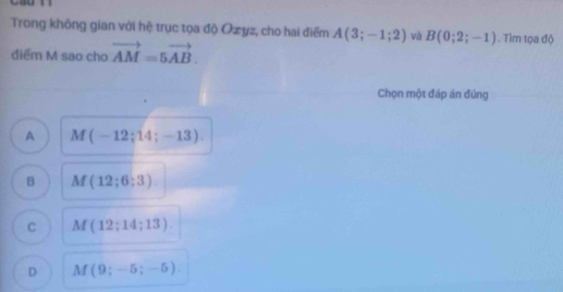 Cau
Trong không gian với hệ trục tọa độ Ozyz, cho hai điểm A(3;-1;2) và B(0;2;-1). Tìm tọa độ
điểm M sao cho vector AM=5vector AB. 
Chọn một đáp án đứng
A M(-12;14;-13).
B M(12;6;3)
C M(12;14;13)
D M(9;-5;-5).