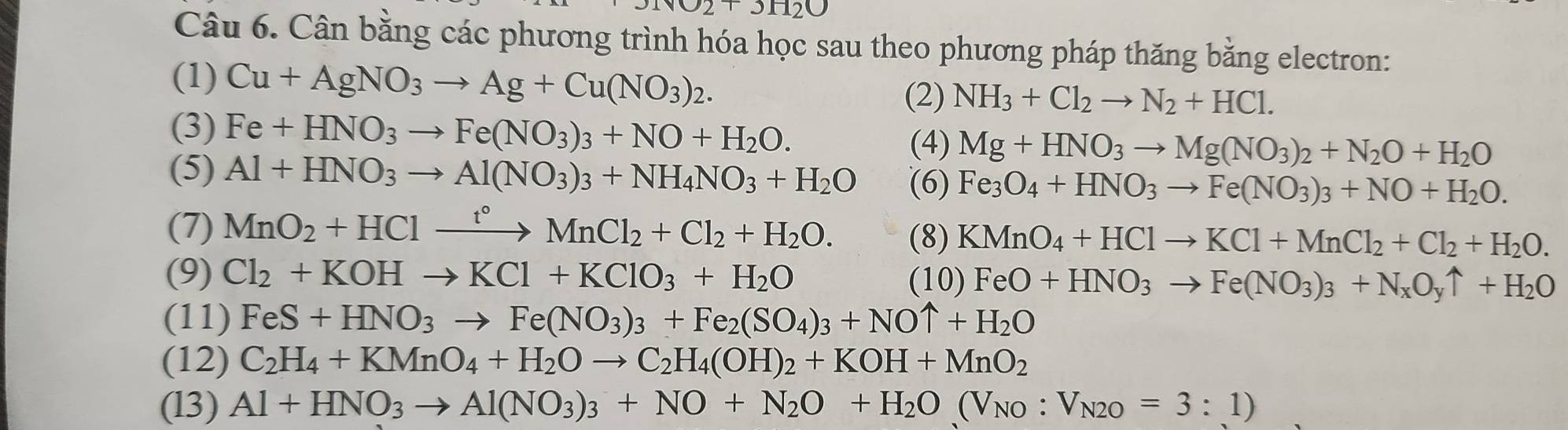 1surd 2+3_ 
Câu 6. Cân bằng các phương trình hóa học sau theo phương pháp thăng bằng electron:
(1) Cu+AgNO_3to Ag+Cu(NO_3)_2.
(2) NH_3+Cl_2to N_2+HCl.
(3) Fe+HNO_3to Fe(NO_3)_3+NO+H_2O. (4) Mg+HNO_3to Mg(NO_3)_2+N_2O+H_2O
(5) Al+HNO_3to Al(NO_3)_3+NH_4NO_3+H_2O (6) Fe_3O_4+HNO_3to Fe(NO_3)_3+NO+H_2O.
(7) MnO_2+HClxrightarrow t°MnCl_2+Cl_2+H_2O. (8) KMnO_4+HClto KCl+MnCl_2+Cl_2+H_2O.
(9) Cl_2+KOHto KCl+KClO_3+H_2O (10) FeO+HNO_3to Fe(NO_3)_3+N_xO_yuparrow +H_2O
(11) FeS+HNO_3to Fe(NO_3)_3+Fe_2(SO_4)_3+NOuparrow +H_2O
(12) C_2H_4+KMnO_4+H_2Oto C_2H_4(OH)_2+KOH+MnO_2
(l3) Al+HNO_3to Al(NO_3)_3+NO+N_2O+H_2O(V_NO:V_N2O=3:1)