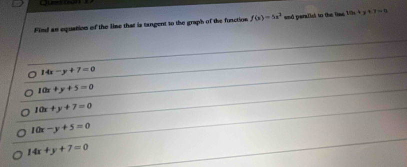 Find an equation of the line that is tangent to the graph of the function f(x)=5x^2 and parallel to the line 10x+y+7=0
14x-y+7=0
10x+y+5=0
10x+y+7=0
10x-y+5=0
14x+y+7=0