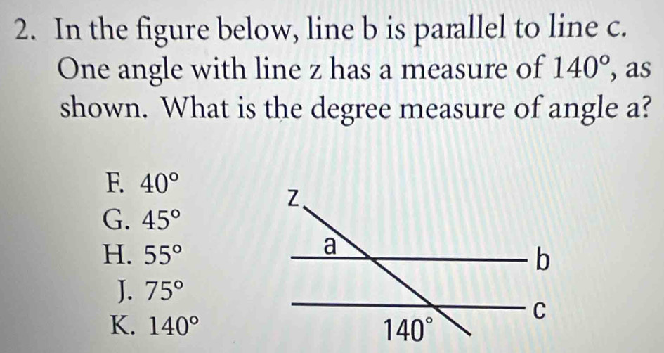 In the figure below, line b is parallel to line c.
One angle with line z has a measure of 140° , as
shown. What is the degree measure of angle a?
F. 40°
G. 45°
H. 55°
J. 75°
K. 140°