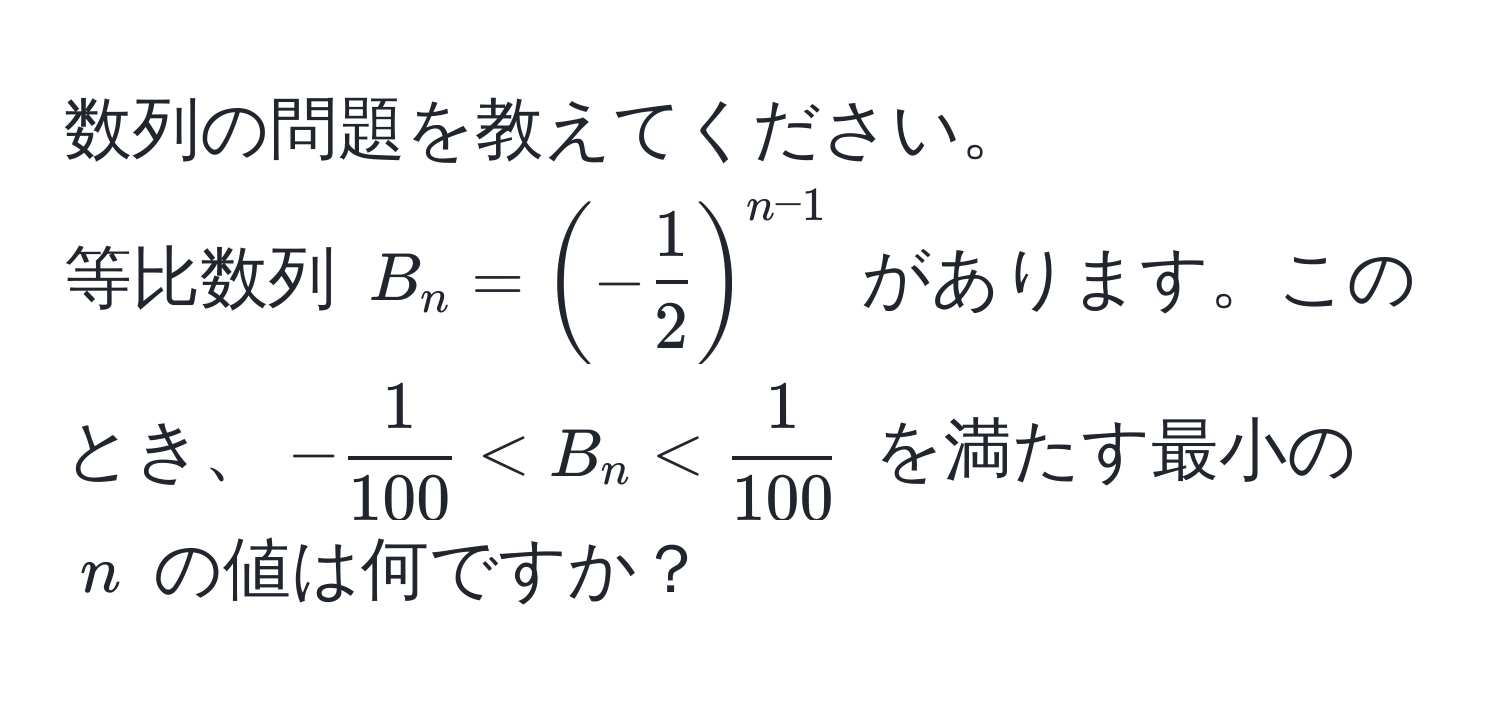 数列の問題を教えてください。  
等比数列 $B_n = (- 1/2 )^n-1$ があります。このとき、$-  1/100  < B_n <  1/100 $ を満たす最小の $n$ の値は何ですか？