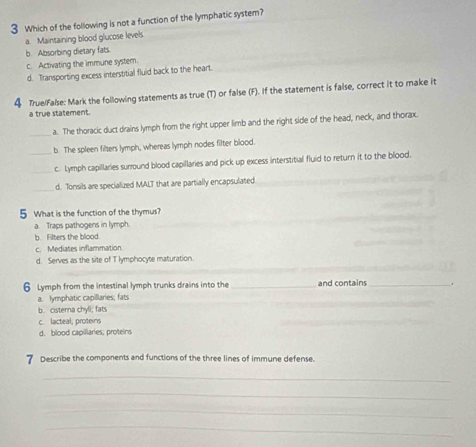 Which of the following is not a function of the lymphatic system?
a. Maintaining blood glucose levels.
b. Absorbing dietary fats.
c. Activating the immune system.
d. Transporting excess interstitial fluid back to the heart.
4 True/False: Mark the following statements as true (T) or false (F). If the statement is false, correct it to make it
a true statement.
_a. The thoracic duct drains lymph from the right upper limb and the right side of the head, neck, and thorax.
_b. The spleen filters lymph, whereas lymph nodes filter blood.
_c. Lymph capillaries surround blood capillaries and pick up excess interstitial fluid to return it to the blood.
_d, Tonsils are specialized MALT that are partially encapsulated.
5 What is the function of the thymus?
a Traps pathogens in lymph.
b. Filters the blood.
c. Mediates inflammation
d. Serves as the site of T lymphocyte maturation.
6 Lymph from the intestinal lymph trunks drains into the _and contains_
.
a. lymphatic capillaries; fats
b. cisterna chyli; fats
c. lacteal; proteins
d. blood capillaries; proteins
7 Describe the components and functions of the three lines of immune defense.
_
_
_
_
