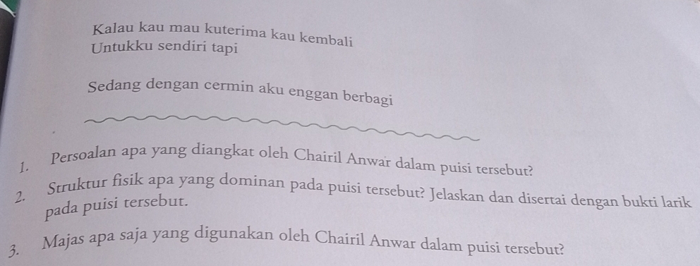 Kalau kau mau kuterima kau kembali 
Untukku sendiri tapi 
Sedang dengan cermin aku enggan berbagi 
1. Persoalan apa yang diangkat oleh Chairil Anwar dalam puisi tersebut? 
2. Struktur fisik apa yang dominan pada puisi tersebut? Jelaskan dan disertai dengan bukti larik 
pada puisi tersebut. 
3. Majas apa saja yang digunakan oleh Chaíril Anwar dalam puisi tersebut?