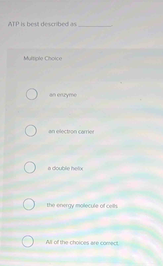 ATP is best described as_
.
Multiple Choice
an enzyme
an electron carrier
a double helix
the energy molecule of cells
All of the choices are correct.