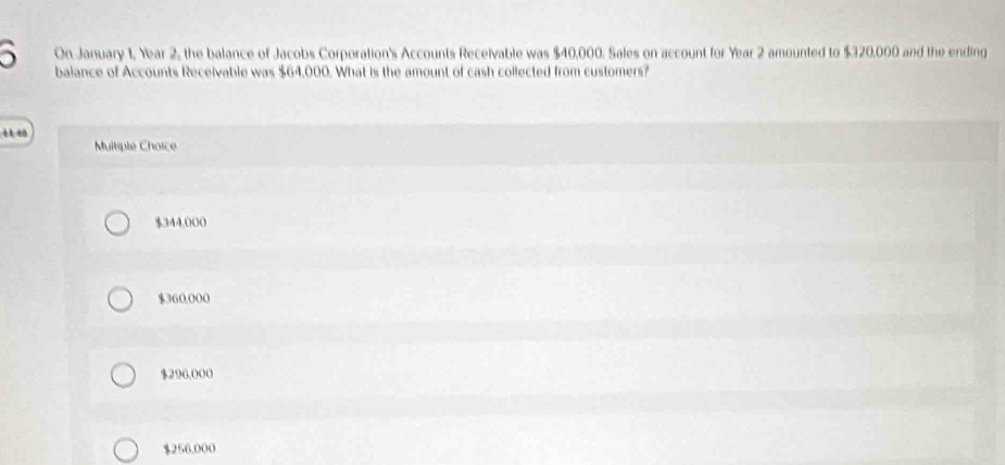 On January 1, Year 2, the balance of Jacobs Corporation's Accounts Receivable was $40,000. Sales on account for Year 2 amounted to $320,000 and the ending
5 balance of Accounts Receivable was $64,000. What is the amount of cash collected from customers?
Multiple Choice
$344,000
$360.000
$296,000
$256,000