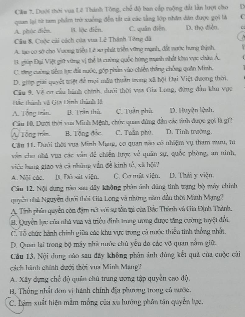 Cầu 7. Dưới thời vua Lê Thánh Tông, choverline overline overline overline c độ ban cấp ruộng đất lần lượt cho D
quan lại từ tam phẩm trở xuống đến tắt cả các tầng lớp nhân dân được gọi là C
A. phúc điễn. B. lộc điễn. C. quân điền. D. thọ điễn. C
Câu 8. Cuộc cải cách của vua Lê Thánh Tông đã A
A. tạo cơ sở cho Vương triều Lê sơ phát triển vững mạnh, đắt nước hưng thịnh. F
B. giúp Đại Việt giữ vững vị thể là cường quốc hùng mạnh nhất khu vực châu Á,
C. tăng cường tiềm lực đất nước, góp phần vào chiến thắng chống quân Minh.
D. giúp giải quyết triệt để mọi mâu thuẫn trong xã hội Đại Việt đương thời.
Câu 9. Về cơ cấu hành chính, dưới thời vua Gia Long, đứng đầu khu vực
Bắc thành và Gia Định thành là
A. Tổng trấn. B. Trấn thủ. C. Tuần phủ. D. Huyện lệnh.
Câu 10. Dưới thời vua Minh Mệnh, chức quan đứng đầu các tinh được gọi là gì?
A/ Tổng trấn. B. Tổng đốc. C. Tuần phủ. D. Tinh trưởng.
Câu 11. Dưới thời vua Minh Mạng, cơ quan nào có nhiệm vụ tham mưu, tư
vấn cho nhà vua các vấn đề chiến lược về quân sự, quốc phòng, an ninh,
việc bang giao và cả những vấn đề kinh tế, xã hội?
A. Nội các. B. Đô sát viện. C. Cơ mật viện. D. Thái y viện.
Câu 12. Nội dung nào sau đây không phản ánh đúng tình trạng bộ máy chính
quyền nhà Nguyễn dưới thời Gia Long và những năm đầu thời Minh Mạng?
A. Tính phân quyền còn đậm nét với sự tồn tại của Bắc Thành và Gia Định Thành.
B. Quyền lực của nhà vua và triều đình trung ương được tăng cường tuyệt đổi.
C. Tổ chức hành chính giữa các khu vực trong cả nước thiếu tính thống nhất.
D. Quan lại trong bộ máy nhà nước chủ yếu do các võ quan nắm giữ.
Câu 13. Nội dung nào sau đây không phản ánh đúng kết quả của cuộc cải
cách hành chính dưới thời vua Minh Mạng?
A. Xây dựng chế độ quân chủ trung ương tập quyền cao độ.
B. Thống nhất đơn vị hành chính địa phương trong cả nước.
C. Làm xuất hiện mầm mống của xu hướng phân tán quyền lực.