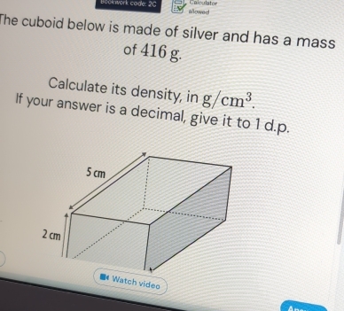 Łookwork code: 2C Calculator 
allowed 
The cuboid below is made of silver and has a mass 
of 416 g. 
Calculate its density, in g/cm^3. 
If your answer is a decimal, give it to 1 d.p. 
atch video