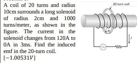 A coil of 20 turns and radius
10cm surrounds a long solenoid 
of radius 2cm and 1000
turns/meter, as shown in the 
figure. The current in the 
solenoid changes from 120A to
0A in 3ms. Find the induced 
emf in the 20 -turn coil. 
[-1.00531V]