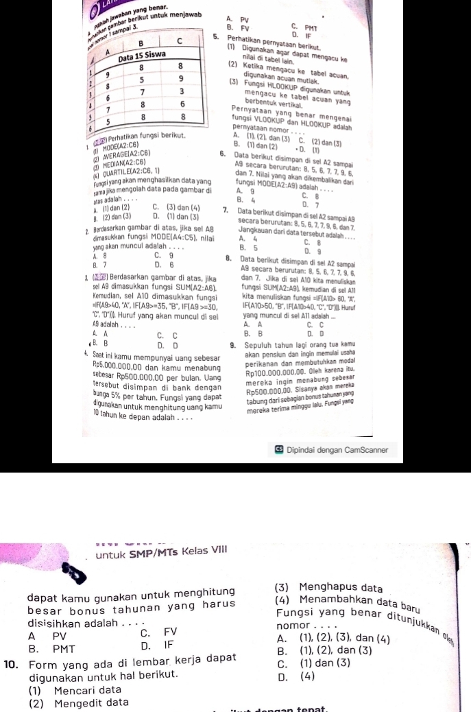 mbär beriküt untuk menjawat
A. PV
tah jawaban yang benar.
B. C. PMT
D. IF
5. Perhatikan pernyataan berikut.
(1) Digunakan agar dapat mengacu ke
nilai đi tabel lain
(2) Ketika mengacu ke tabel acuan,
digunakan acuan mutlak.
(3) Fungsi HLOOKUP digunakan untuk
mengacu ke tabel acuan yang
berbentuk vertikal.
Pernyataan yang benar mengenai
fungsi VLOOKUP dan HLOOKUP adalah
pernyataan nomor . . . .
( P) Perhatikan fu.A. (1). (2), dan (3) C. (2) dan (3)
(2) AVERAGE(A2:C6) (I) MODE(A2:C6)
B. (1) dan (2) • D. (1)
6. Data berïkut disimpan di sel A2 sampai
(4) DUARTILE(A2:C6. 1) (3) MEDIAN(A2:C6)
A9 secara berurutan: 8, 5, 6, 7, 7, 9, 6,
dan 7. Nilai yang akan dikembalikan dari
Fungsi yang akan menghasilkan data yang fungsi MODE|A 2:49 adalah . . . .
sama jika mengolah data pada gambar di A. 9 C. B
A. (1) dan (2) Mas adalah . . . .
B. 4 0. 7
C. (3) dan (4) 7. Data berikut disimpan di sel A2 sampai A9
B. (2) dan (3) D. (1) dan (3) secara berurutan: 8, 5, 6, 7, 7, 9, 6, dan 7.
2 Berdasarkan gambar di atas, jika sel A8 Jangkauan dari data tersebut adalah . . . .
dimasukkan fungsi MODE(A4:C5) ), nilai A. 4 C. B
yang akan muncul adalah . . . . B. 5 D. 9
A. 8 C. 9
8. Data berikut disimpan di sel A2 sampai
B. 7 D. 6 A9 secara berurutan: 8, 5, 6, 7, 7, 9, 6,
() Berdasarkan gambar di atas, jika dan 7. Jika di sei A10 kita menuliskan
sel A9 dimasukkan fungsi SUM(A2:A6). fungsi SUM(A2:A9), kemudian di sel A11
Kemudian, sel A10 dimasukkan fungsi kita menuliskan fungsi =IF(A10> 60, 'A'',
=|F(A9>40,^circ A',IF(A9>=35,^circ B',IF(A9>=30, IF(A10>50,'B',IF(A10>40,^circ C' C*, 'D´](). Huruf
''C'', 'D'()). Huruf yang akan muncul di sel yang muncul di sel A11 adalah ...
A9 adalah . . . . C. C
A. A
A. A C. C B. B D. D
B. B D. D 9. Sepuluh tahun lagi orang tua kamu
4. Saat ini kamu mempunyai uang sebesar
akan pensiun dan ingin memulai usaha
Rp5.000,000,00 dan kamu menabung
perikanan dan membutuhkan moda
sebesar Rp500.000,00 per bulan. Uang
Rp100.000.000,00. Oleh karena itu,
tersebut disimpan di bank dengan
mereka ingin menabung sebesar
bunga 5% per tahun. Fungsi yang dapat
Rp500,000,00. Sisanya akan mereka
digunakan untuk menghitung uang kamu
tabung dari sebagian bonus tahunan yang
mereka terima minggu lalu. Fungsi yang
10 tahun ke depan adalah . . . .
Dipindai dengan CamScanner
untuk SMP/MTs Kelas VIII
dapat kamu gunakan untuk menghitung (3) Menghapus data
besar bonus tahunan yang harus (4) Menambahkan data bar
Fungsi yang benar ditunjukkan ole
disisihkan adalah . . . . nomor . . . .
C. FV
A PV A. (1), (2), (3), dan (4)
B. PMT D. IF B. (1), (2), dan (3)
10. Form yang ada di lembar kerja dapat C. (1) dan (3)
digunakan untuk hal berikut. D. (4)
(1) Mencari data
(2) Mengedit data