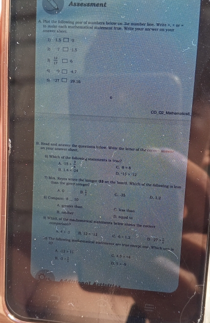 Assessment
A. Plot the following pair of numbers below on the number line. Write », « or =
anawer sheet. to make each mathematical statement true. Write your anower on your
1 ° 1.5 +5
21 7 □ 1.5
3)  12/17  6
4 9 4.7
5) -27 29.16
G
CO_O2_Mathematics5
B. Read and answer the questions below. Write the letter of the corree annwe
on your answer sheet.
6) Which of the following statements is true? -15> 3/4  C. 8=6
A.
B. 1.4<24</tex> D. ^-15>12
7) Mrs. Reyes wrote the integer -33 on the board. Which of the following is less
than the given iteger?
A. 0 B  1/3  D. 1.2
6] Compare: 8 _ 10 C. 35
A. greater than C. less than
B. nether D. equal to
9 Which of the madematical statements belew snows the correct
comperison?
λ 4* 3 12=12 c. 6* 1.2 27> 1/4 
of The following mathematical statements are true except one. Which orw is
A. -12>11 c. 4.5>44
B. -2- 3/4  D 9* -9
l cti i