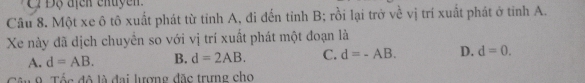 Ci Độ địcn cnuyen 
Câu 8. Một xe ô tô xuất phát từ tỉnh A, đi đến tỉnh B; rồi lại trở về vị trí xuất phát ở tỉnh A.
Xe này đã dịch chuyển so với vị trí xuất phát một đoạn là
A. d=AB. B. d=2AB. C. d=-AB. D. d=0. 
9 Tốc đô là đai lượng đặc trưng cho