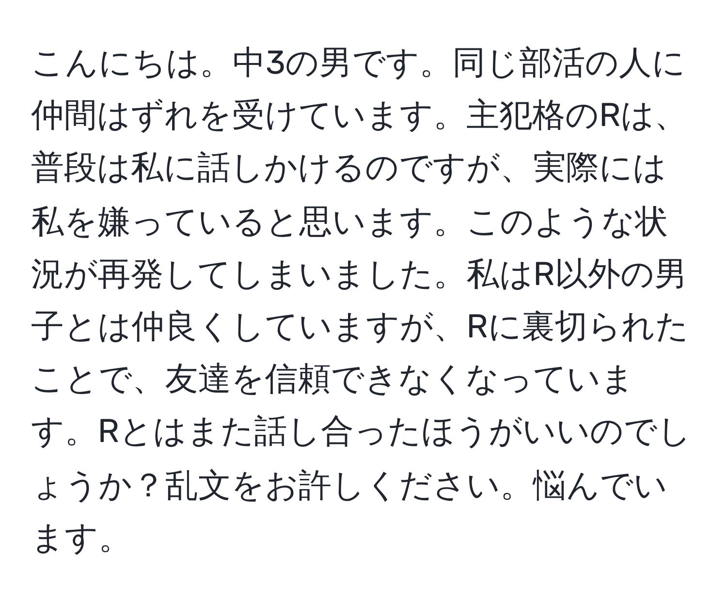 こんにちは。中3の男です。同じ部活の人に仲間はずれを受けています。主犯格のRは、普段は私に話しかけるのですが、実際には私を嫌っていると思います。このような状況が再発してしまいました。私はR以外の男子とは仲良くしていますが、Rに裏切られたことで、友達を信頼できなくなっています。Rとはまた話し合ったほうがいいのでしょうか？乱文をお許しください。悩んでいます。