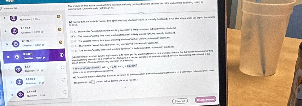 Minlnizn Nst The amount of time adults spend watching tetevision is closely monitored by firms because this helps to determine advertising prioing for
commerciats. Complets parts (a) through (d)
0 Question 0 3/1 
(a) Do you think the variable "weekly time spent watching television" would be normally distributed? If not, what shape would you expect the variable
8.1.25-T to have?
a Question 0.6771 p A. The variable "weekly time spent watching television" is likely symmetric, but not normally distributed
8. The variable "weekly time spent watching television" is likely skawed right, not normally distribufed.
8.1.27-T C. The variabile "weekly time spent watching lelevision" is likely uniform, not nermally distributed
Question 0.83/1 pf D. The variable "weekly time spent watching television" is likefy normally distributed
E. The variable "weekly time spent watching television" is likely skewed left, not normally distributed.
8.1.29-T
10 Question 0.38/1 pl (b) According to a certain survey, adyits spend 2.45 hours per day watching television on a weekday. Assume that the standard deviation for "time
spent watching television on a weekday" is 1.93 hours. If a random sample of 50 adults is oblained, describe the sampling distribution of x, the
mean amount of Sime spent walching television on a weekday 
B. 1.31 with mu _a=2.45 and sigma _x=0.272943°
* is approximately normal
11 Queation 0/1 pt
(Round to six decimal places as needed.)
B. 1.33-T (c) Determine the probability that a random sample of 50 edults results in a mean time watching telavision on a weekday of belween 2 and 3 hours
12 a Queattion : 0/1 pf The probability is a (Round to four decimal places as needed.)
13 a 8.1.44-T
Question 0/1 p
Clear all Check answe