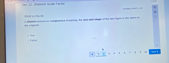 Dec.12: Dilations Scale Factor 2 of 10
POSSHLE POINTS: 2.94
TRUE or FALSE
A dilation preserves congruence (meaning, the size and shape of the new figure is the same as
the original).
True
False
4 1 2 1 4 5 6 7 8 9 10 Next *