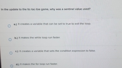 In the update to the tic-tac-toe game, why was a sentinel value used?
a.) It creates a variable that can be set to true to exit the loop.
b.) It makes the while loop run faster.
c.) It creates a variable that sets the condition expression to false.
d.) It makes the for loop run faster.