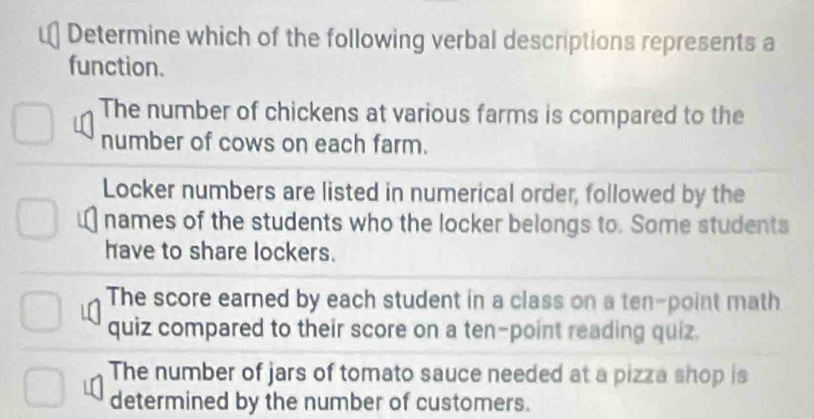 Determine which of the following verbal descriptions represents a
function.
The number of chickens at various farms is compared to the
number of cows on each farm.
Locker numbers are listed in numerical order, followed by the
names of the students who the locker belongs to. Some students
have to share lockers.
The score earned by each student in a class on a ten-point math
quiz compared to their score on a ten-point reading quiz.
The number of jars of tomato sauce needed at a pizza shop is
determined by the number of customers.