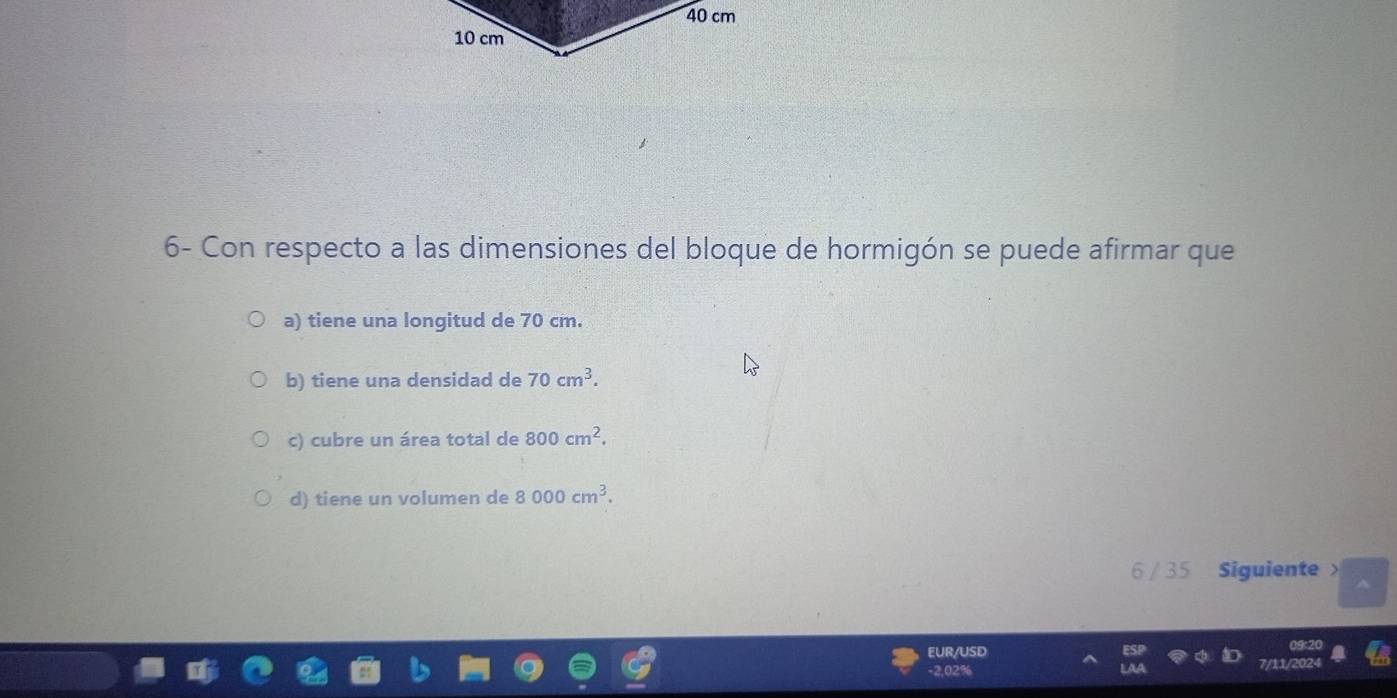 40 cm
10 cm
6- Con respecto a las dimensiones del bloque de hormigón se puede afirmar que
a) tiene una longitud de 70 cm.
b) tiene una densidad de 70cm^3.
c) cubre un área total de 800cm^2.
d) tiene un volumen de 8000cm^3. 
6 / 35 Siguiente 
EUR/USD
-2,02% 7/11/202