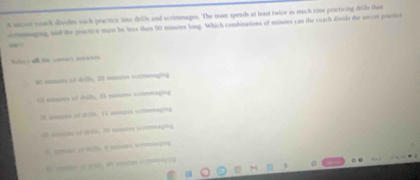 aneet coach divides each practice inns drills and scrimmages. The team spends at least twice as much time practicing drills than
sommaging, and the peactice mast be less than 90 minutes long. Which combinations of minutes can the coach divide the soccer practice
Solect all the currest ond were
e mmens of drils, 20 minutes scrmmaging
o mmbre of dritb, 45 minotes scrimmaging
mimates nt dr0ls. 15 mmutes scymmaging
60 antueg of dts. 30 muntes scronmaging
t momson if doth. It mmates savimonaging
A mmno of dids 4 nostes scrmmeging