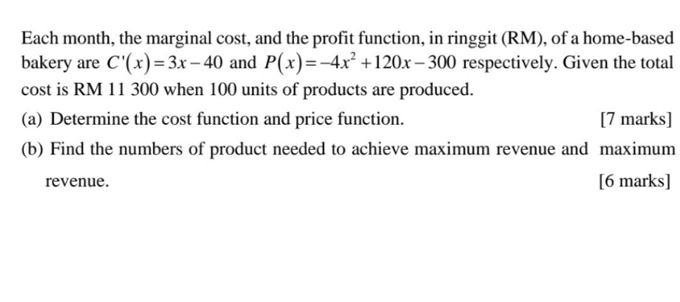 Each month, the marginal cost, and the profit function, in ringgit (RM), of a home-based 
bakery are C'(x)=3x-40 and P(x)=-4x^2+120x-300 respectively. Given the total 
cost is RM 11 300 when 100 units of products are produced. 
(a) Determine the cost function and price function. [7 marks] 
(b) Find the numbers of product needed to achieve maximum revenue and maximum 
revenue. [6 marks]