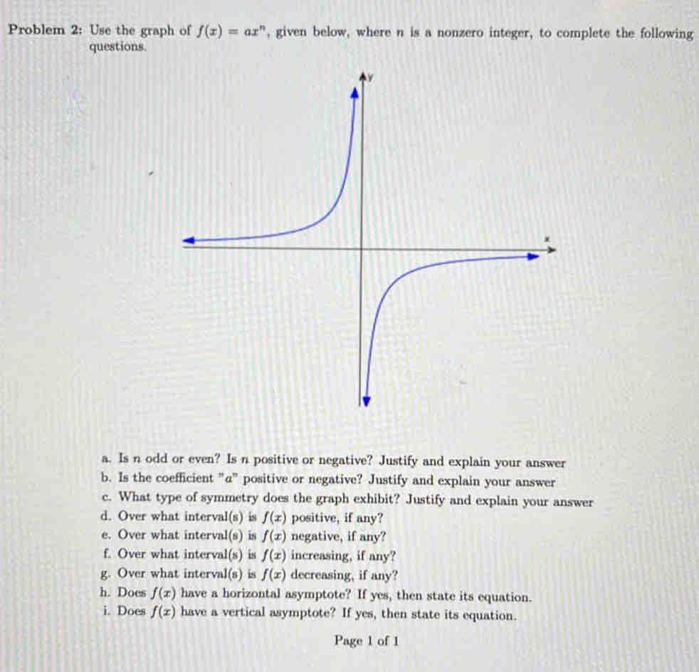 Problem 2: Use the graph of f(x)=ax^n , given below, where n is a nonzero integer, to complete the following 
questions. 
a. Is n odd or even? Is n positive or negative? Justify and explain your answer 
b. Is the coefficient "@" positive or negative? Justify and explain your answer 
c. What type of symmetry does the graph exhibit? Justify and explain your answer 
d. Over what interval(s) is f(x) positive, if any? 
e. Over what interval(s) is f(x) negative, if any? 
f. Over what interval(s) is f(x) increasing, if any? 
g. Over what interval(s) is f(x) decreasing, if any? 
h. Does f(x) have a horizontal asymptote? If yes, then state its equation. 
i. Does f(x) have a vertical asymptote? If yes, then state its equation. 
Page 1 of 1