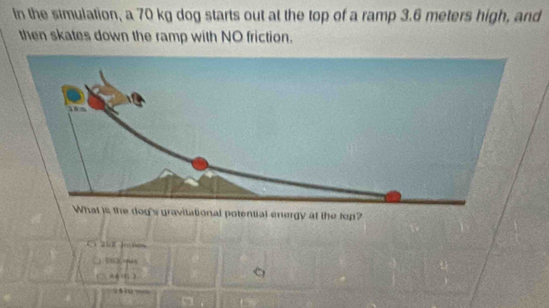 In the simulation, a 70 kg dog starts out at the top of a ramp 3.6 meters high, and 
then skates down the ramp with NO friction. 
at is the dog's gravitational potential energy at the top? 
ahl Jrestio 
n