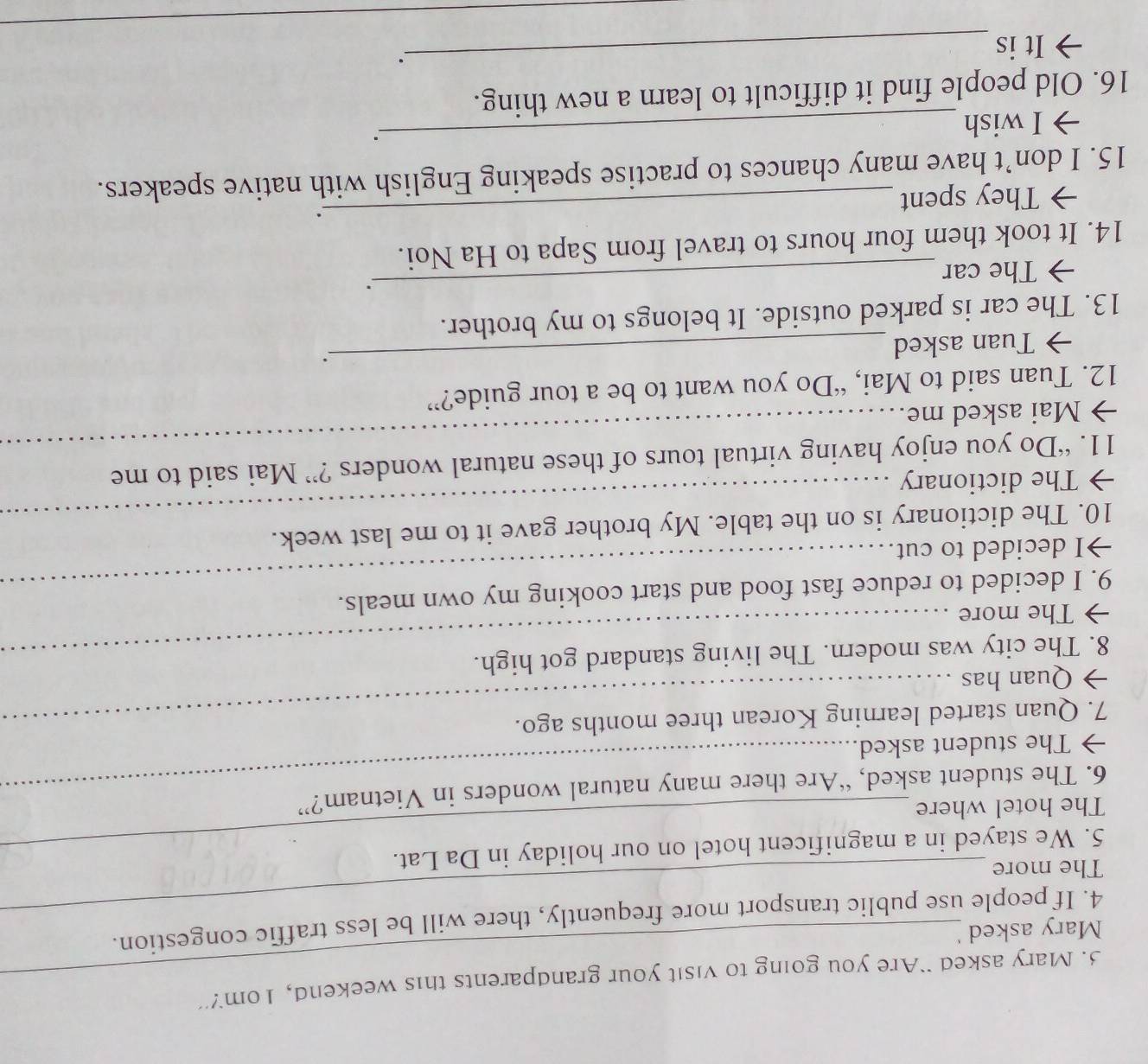Mary asked ``Are you going to visit your grandparents this weekend, 1om?” 
_ 
Mary asked 
4. If people use public transport more frequently, there will be less traffic congestion. 
The more 
5. We stayed in a magnificent hotel on our holiday in Da Lat. 
The hotel where 
6. The student asked, “Are there many natural wonders in Vietnam?” 
→The student asked. 
7. Quan started learning Korean three months ago. 
→ Quan has 
8. The city was modern. The living standard got high. 
→ The more 
9. I decided to reduce fast food and start cooking my own meals. 
→I decided to cut. 
10. The dictionary is on the table. My brother gave it to me last week. 
→ The dictionary 
_ 
11. “Do you enjoy having virtual tours of these natural wonders ?” Mai said to me 
→ Mai asked me. 
_ 
12. Tuan said to Mai, “Do you want to be a tour guide?” 
→ Tuan asked 
_. 
13. The car is parked outside. It belongs to my brother. 
→ The car 
_. 
14. It took them four hours to travel from Sapa to Ha Noi. 
→ They spent _. 
15. I don’t have many chances to practise speaking English with native speakers. 
→ I wish 
_ 
16. Old people find it difficult to learn a new thing. 
It is 
_. 
_ 
_