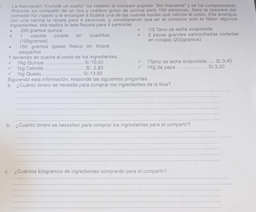 La Asociación "Cumplir un sueño" ha visitado al comedor popular "Sol Naciente" y se ha comprometido 
financiar un compartir de un rico y nutritivo guiso de quinua para 100 personas. Sara la tesorera del 
comedor ha viajado y le encargan a Eulalia una de las nuevas socias que calcule el costo. Ella averigua 
con una vecina la receta para 4 personas, y considerando que en el comedor solo le faltan algunos 
ingredientes, ella realiza la lista Receta para 4 personas
250 gramos quinua 1/2 Tarro de leche evaporada 
1 cebolla picada en cuadritos 2 papas grandes sancochadas cortadas 
(100gramos) en rodajas (200gramos)
150 gramos queso fresco en trozos 
pequeños 
Y teniendo en cuenta el costo de los ingredientes. 
1Kg Quinua _S/. 10,00 1Tarro de leche evaporada…... S/. 3,40
1kg Cebolla_ S/. 2,80 1Kg de papa _S/. 3,20
1kg Queso._ S/. 13,50
Siguiendo esta información, responde las siguientes preguntas: 
_ 
a. ¿Cuánto dinero se necesita para comprar los ingredientes de la lista? 
_ 
_ 
_ 
_ 
_ 
b. £Cuánto dinero se necesitan para comprar los ingredientes para el compartir? 
_ 
_ 
_ 
_ 
_ 
_ 
c. ¿Cuántos kilogramos de ingredientes comprarán para el compartir? 
_ 
_ 
_ 
_ 
_ 
_