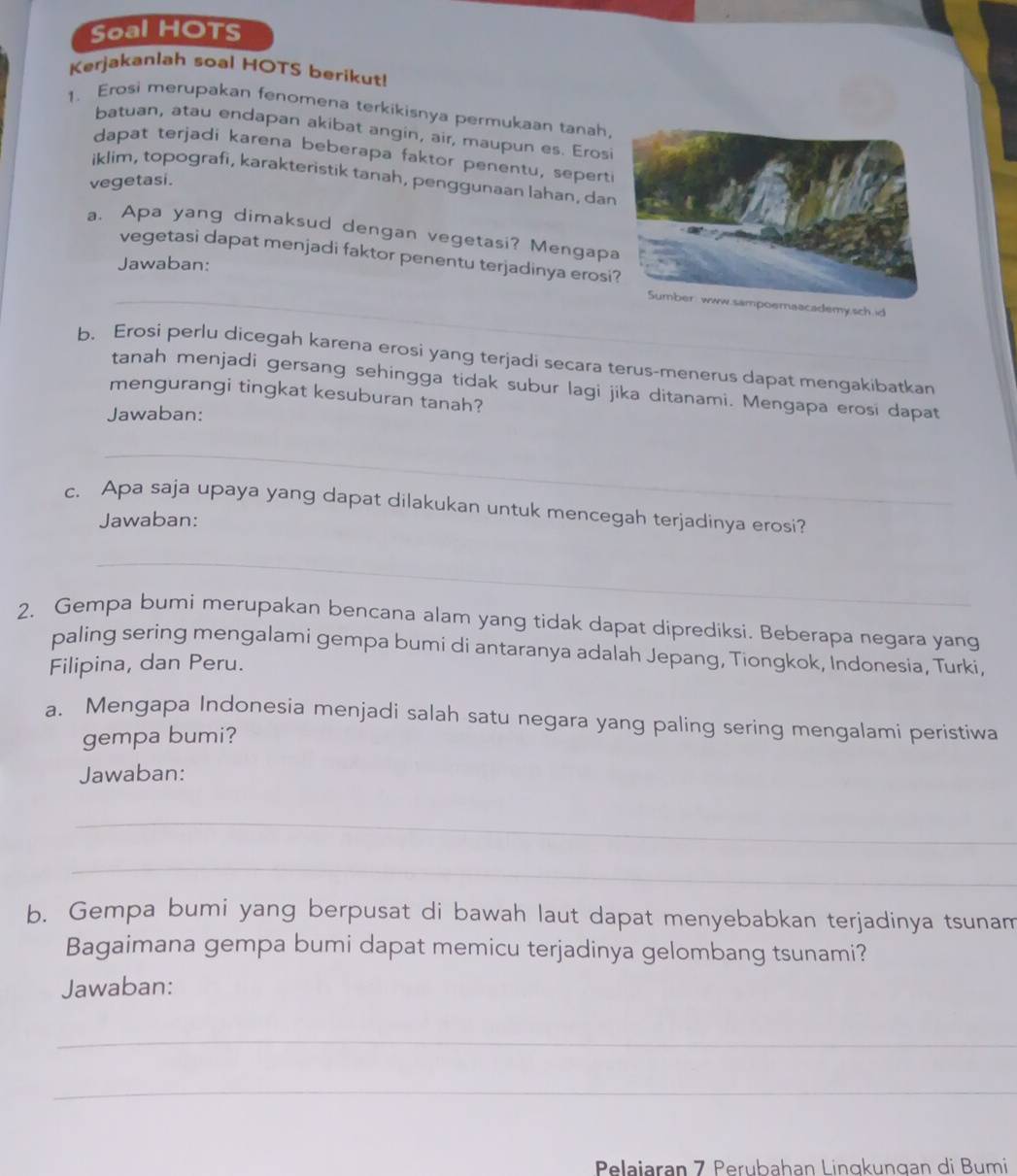 Soal HOTS 
Kerjakanlah soal HOTS berikut! 
1. Erosi merupakan fenomena terkikisnya permukaan tanah, 
batuan, atau endapan akibat angin, air, maupun es. Erosi 
dapat terjadi karena beberapa faktor penentu, sepert 
iklim, topografi, karakteristik tanah, penggunaan lahan, da 
vegetasi. 
a. Apa yang dimaksud dengan vegetasi? Mengap 
vegetasi dapat menjadi faktor penentu terjadinya erosi 
Jawaban: 
_ademy,sch.id 
b. Erosi perlu dicegah karena erosi yang terjadi secara terus-menerus dapat mengakibatkan 
tanah menjadi gersang sehingga tidak subur lagi jika ditanami. Mengapa erosi dapat 
mengurangi tingkat kesuburan tanah? 
Jawaban: 
_ 
c. Apa saja upaya yang dapat dilakukan untuk mencegah terjadinya erosi? 
Jawaban: 
_ 
2. Gempa bumi merupakan bencana alam yang tidak dapat diprediksi. Beberapa negara yang 
paling sering mengalami gempa bumi di antaranya adalah Jepang, Tiongkok, Indonesia, Turki, 
Filipina, dan Peru. 
a. Mengapa Indonesia menjadi salah satu negara yang paling sering mengalami peristiwa 
gempa bumi? 
Jawaban: 
_ 
_ 
b. Gempa bumi yang berpusat di bawah laut dapat menyebabkan terjadinya tsunam 
Bagaimana gempa bumi dapat memicu terjadinya gelombang tsunami? 
Jawaban: 
_ 
_ 
Pelajaran 7 Perubahan Linɑkungan di Bumi