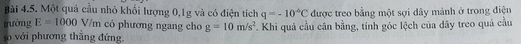Một quả cầu nhỏ khối lượng 0, 1g và có điện tích q=-10^(-6)C được treo bằng một sợi dây mảnh ở trong điện 
trường E=1000V/m có phương ngang cho g=10m/s^2. Khi quả cầu cân bằng, tính góc lệch của dây treo quả cầu 
so với phương thẳng đứng.