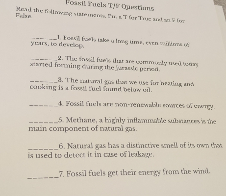 Fossil Fuels T/F Questions 
Read the following statements. Put a T for True and an F for 
False. 
_1. Fossil fuels take a long time, even millions of 
years, to develop. 
_2. The fossil fuels that are commonly used today 
started forming during the Jurassic period. 
_3. The natural gas that we use for heating and 
cooking is a fossil fuel found below oil. 
_4. Fossil fuels are non-renewable sources of energy. 
_5. Methane, a highly inflammable substances is the 
main component of natural gas. 
_6. Natural gas has a distinctive smell of its own that 
is used to detect it in case of leakage. 
_7. Fossil fuels get their energy from the wind.