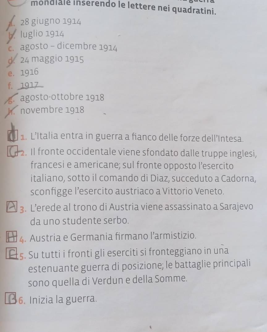 mondiale inserendo le lettere nei quadratini. 
1. 28 giugno 1914
b. luglio 1914 
c. agosto - dicembre 1914 
d. 24 maggio 1915 
e. 1916
f. 1917
g agosto-ottobre 1918 
h. novembre 1918
1. L’Italia entra in guerra a fianco delle forze dell’Intesa. 
2. Il fronte occidentale viene sfondato dalle truppe inglesi, 
francesi e americane; sul fronte opposto l’esercito 
italiano, sotto il comando di Diaz, succeduto a Cadorna, 
sconfigge l’esercito austriaco a Vittorio Veneto. 
3. L’erede al trono di Austria viene assassinato a Sarajevo 
da uno studente serbo. 
4. Austria e Germania firmano l’armistizio. 
. Su tutti i fronti gli eserciti si fronteggiano in una 
estenuante guerra di posizione; le battaglie principali 
sono quella di Verdun e della Somme. 
6. Inizia la guerra.