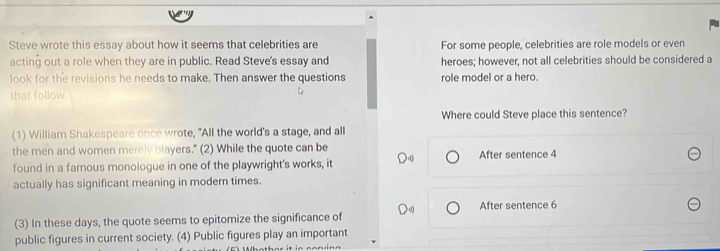 Steve wrote this essay about how it seems that celebrities are For some people, celebrities are role models or even 
acting out a role when they are in public. Read Steve's essay and heroes; however, not all celebrities should be considered a 
look for the revisions he needs to make. Then answer the questions role model or a hero. 
that follow. 
Where could Steve place this sentence? 
(1) William Shakespeare once wrote, "All the world's a stage, and all 
the men and women merelv players.” (2) While the quote can be 
found in a famous monologue in one of the playwright's works, it After sentence 4
actually has significant meaning in modern times. 
(3) In these days, the quote seems to epitomize the significance of After sentence 6
public figures in current society. (4) Public figures play an important 
Whether it ie con ing