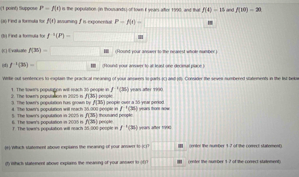 Suppose P=f(t) is the population (in thousands) of town £ years after 1990, and that f(4)=15 and f(10)=20. 
(a) Find a formula for f(t) assuming f is exponential: P=f(t)=□
(b) Find a formula fo f^(-1)(P)=□
(c) Evaluate f(35)=□ (Round your answer to the nearest whole number.) 
(d) f^(-1)(35)=□ = (Round your answer to at least one decimal place.) 
Write out sentences to explain the practical meaning of your answers to parts (c) and (d). Consider the seven numbered statements in the list belo 
1. The town's population will reach 35 people in f^(-1)(35) years after 1990. 
2. The town's population in 2025 is f(35) people. 
3. The town's population has grown by f(35) people over a 35 year period 
4. The town's population will reach 35,000 people in f^(-1)(35) years from now. 
5. The town's population in 2025 is f(35) thousand people. 
6. The town's population in 2035 is f(35) people 
7. The town's population will reach 35,000 people in f^(-1)(35) years after 1990 
(e) Which statement above explains the meaning of your answer to (c)? g □ (enter the number 1-7 of the correct statement). 
(f) Which statement above explains the meaning of your answer to (d)? 1111 (enter the number 1-7 of the correct statement).