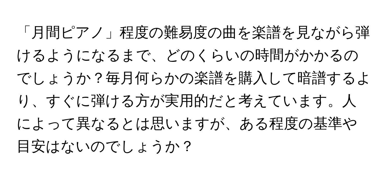 「月間ピアノ」程度の難易度の曲を楽譜を見ながら弾けるようになるまで、どのくらいの時間がかかるのでしょうか？毎月何らかの楽譜を購入して暗譜するより、すぐに弾ける方が実用的だと考えています。人によって異なるとは思いますが、ある程度の基準や目安はないのでしょうか？