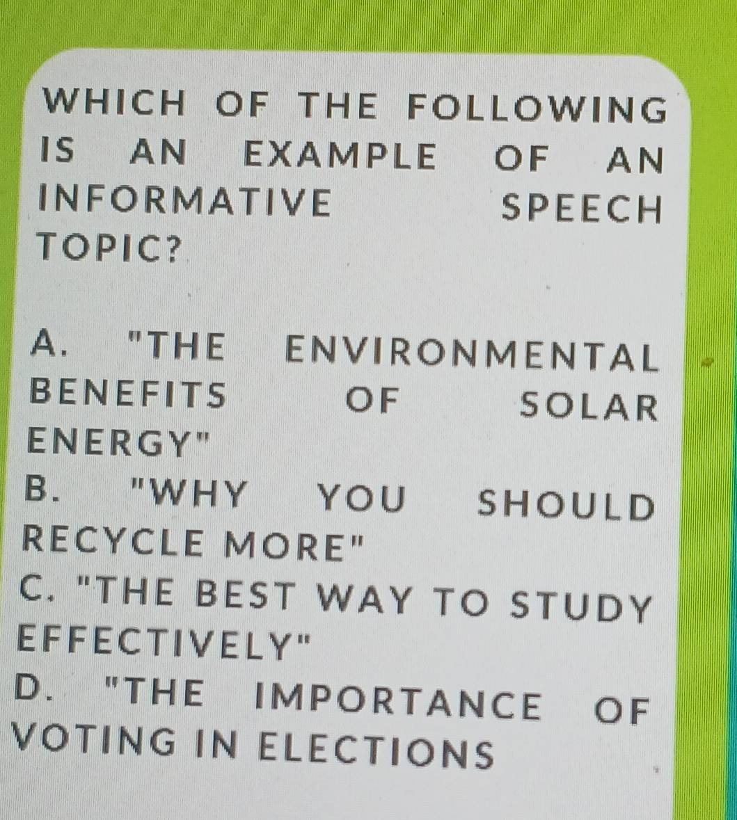 WHICH OF THE FOLLOWING
IS AN EXAMPLE OF AN
INFORMATIVE SPEECH
TOPIC?
A. "THE ENVIRONMENTAL
BENEFITS OF SOLAR
E N E R G Y "
B. "WHY YOU SHOULD
RECYCLE MORE"
C. "THE BEST WAY TO STUDY
E F F E C T I V E L Y "
D. "THE IM POR T A NCE OF
VOTING IN ELECTIONS