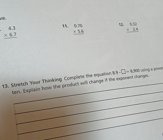 ve. 
12.
beginarrayr 4.3 * 6.7 hline endarray
11. beginarrayr 0.70 * 5.6 hline endarray beginarrayr 0.32 * 2.4 hline endarray
13. Stretch Your Thinking Complete the equation 8.9· □ =8,900 using a powe 
_ 
ten. Explain how the product will change if the exponent changes. 
_ 
_ 
_