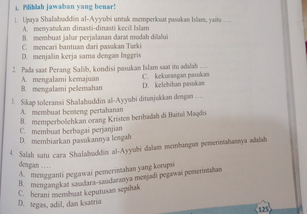 Pilihlah jawaban yang benar!
] Upaya Shalahuddin al-Ayyubi untuk memperkuat pasukan Islam, yaitu …
A. menyatukan dinasti-dinasti kecil Islam
B. membuat jalur perjalanan darat mudah dilalui
C. mencari bantuan dari pasukan Turki
D. menjalin kerja sama dengan Inggris
2. Pada saat Perang Salib, kondisi pasukan Islam saat itu adalah …
A. mengalami kemajuan C. kekurangan pasukan
B. mengalami pelemahan D. kelebihan pasukan
3. Sikap toleransi Shalahuddin al-Ayyubi ditunjukkan dengan ……
A. membuat benteng pertahanan
B. memperbolehkan orang Kristen beribadah di Baitul Maqdis
C. membuat berbagai perjanjian
D. membiarkan pasukannya lengah
4. Salah satu cara Shalahuddin al-Ayyubi dalam membangun pemerintahannya adalah
dengan …
A. mengganti pegawai pemerintahan yang korupsi
B. mengangkat saudara-saudaranya menjadi pegawai pemerintahan
C. berani membuat keputusan sepihak
D. tegas, adil, dan ksatria
125