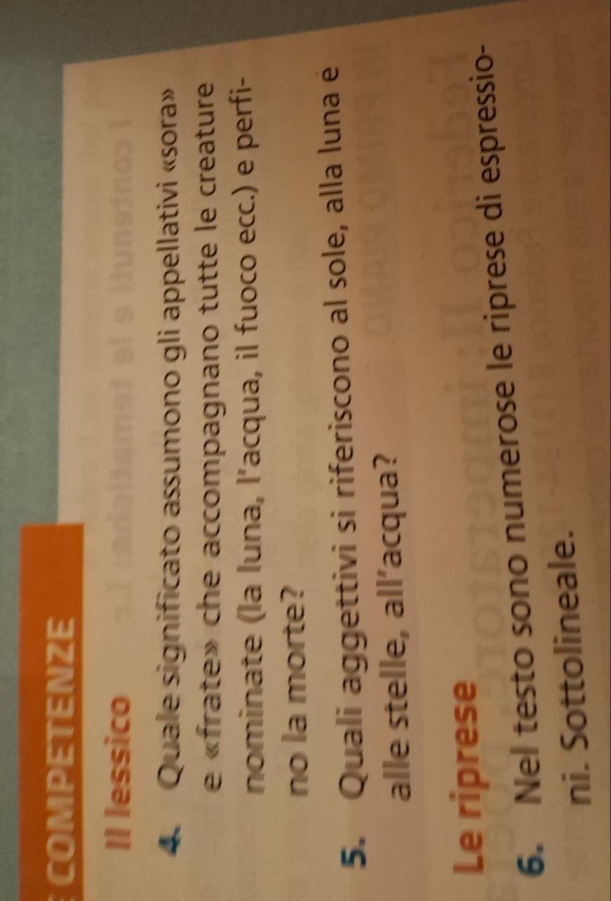 COMPETENZE 
Il lessico 
4. Quale significato assumono gli appellativi «sora» 
e «frate» che accompagnano tutte le creature 
nominate (la luna, l’acqua, il fuoco ecc.) e perfi- 
no la morte? 
5. Quali aggettivi si riferiscono al sole, alla luna é 
alle stelle, all’acqua? 
Le riprese 
6. Nel testo sono numerose le riprese di espressio- 
ni. Sottolineale.