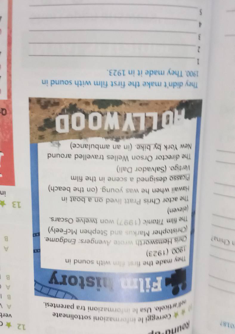 018? Rouna a 
12 ★ C 
@ *★ Correggi le informazioni sottolineate vert 
nell'articolo. Usa le informazioni tra parentesi. 
A 
_ 
B I 
_ 
A 
Film history B 
_ 
_They made the first film with sound in 
1900. (1923) 
a A 
n Chína? Chris Hemsworth wrote Avengers: Endgame. 
_ 
B 
(Christopher Markus and Stephen McFeely) 
_ 
The film Titanic (1997) won twelve Oscars. 
(eleven) 
_ 
The actor Chris Pratt lived on a boat in 
13 
_ 
Hawaii when he was young. (on the beach) 
in 
Picasso designed a scene in the film 
_ 
Vertigo. (Salvador Dali) 
_ 
The director Orson Welles travelled around 
New York by bike. (in an ambulance) 
OOD 
They didn't make the first film with sound in 
1900. They made it in 1923. 
_ 
1 
_ 
2 
_ 
_ 
3 
_ 
4 
_ 
_ 
5