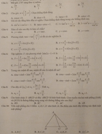 Đổi gốc 270° sang dom vj radian.
A.  3π /2 . B.  5π /2 . C.  5π /6 . D.  5π /3 .
Câu 2: Cho góo alpha ∈ ( π /2 ;π ). Chọn khẳng định đùng.
A. cot alpha <0. B. sin alpha <0. C. tan alpha >0. D. v ta>0.
Câu 3: Giả sử các đẳng thức đều có nghĩa, Chọm khẳng định đùng trong các khẳng định sau.
A. sin^2alpha +cos^3alpha =-1. B. tance -cot alpha =1. C. 1+tan^3alpha = 1/sin^2alpha   D. 1+cot^2alpha = 1/cos^2alpha  .
Câu 4: Hàm số nào sau đây là hàm số chẵn?
A. y=sin x. B. y=tan x. C. y=cos x. D. y=cot x.
Câu 5: Phương trình tan x=tan ( (-π )/3 ) có sắt cả các nghiệm là
A. x= (-π )/3 +kπ ,(k∈ Z). B. x=±  π /3 +kπ ,(k∈ Z).
C. x= (-π )/3 +k2π ,(k∈ Z). D. x= π /3 +k2π ,(k∈ Z).
Câu 6:  Tập nghiệm S của phương trình 2sin 2x-1=0 1ủ
A. S=  π /12 +kπ , 5π /12 +kπ |k∈ Z . B. S=  π /12 +kπ ; (-π )/12 +kπ |k∈ Z .
C. S=  π /12 +k2π , 5π /12 +k2π |k∈ Z . D. S=  π /12 +kπ ; 11π /12 +kπ |k∈ Z .
Câu 7: Trong các mệnh đề sau, mệnh đề não là mệnh đề sai?
A. sin a+sin b=2sin  (a+b)/2 cos  (a-b)/2 . B. cos a-cos b=2sin  (a+b)/2 sin  (a-b)/2 .
C. cos a+cos b=2cos  (a+b)/2 cos  (a-b)/2 . D. sin alpha -sin b=2cos  (alpha +b)/2 sin  (a-b)/2 .
Cầu 8: Cho dãy số (w_,) có u_n= (2n-1)/n+1 . Tinh u_8.
A. u_n= 5/3 . B. u_t= 11/9 - C. u_s= 17/9 . D. u_2=1.
Câu 9: Cho hành chóp S-ABCD có đây ABCD là hành bình hành. Giao tuyển của hai mất phẳng ở AB
và (SCD) là đường thắng song song với đường thắng nào sau đây? C.AC .
A. BD . B. SC .
Cầu 10: Trên mặt phẳng cho 4 điễm A, B,C, D như hình vẽ. Ba điểm nào dưới đây không xác định một D. AB .
mặt phẫng?
A. A,B, C . B. B,C,D C, A,B,D . D. A,C, D.