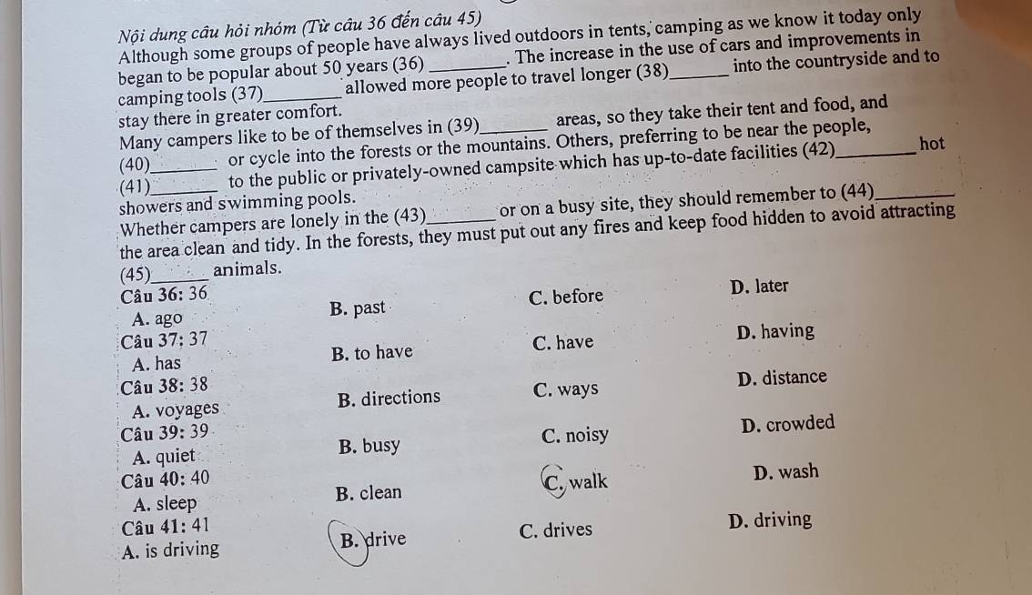 Nội dung câu hỏi nhóm (Từ câu 36 đến câu 45)
Although some groups of people have always lived outdoors in tents, camping as we know it today only
began to be popular about 50 years (36) . The increase in the use of cars and improvements in
camping tools (37)_ allowed more people to travel longer (38) _into the countryside and to
stay there in greater comfort.
Many campers like to be of themselves in (39)_ areas, so they take their tent and food, and
(40) or cycle into the forests or the mountains. Others, preferring to be near the people,
(41)__ to the public or privately-owned campsite which has up-to-date facilities (42) __hot
showers and swimming pools.
Whether campers are lonely in the (43)_ or on a busy site, they should remember to (44)
the area clean and tidy. In the forests, they must put out any fires and keep food hidden to avoid attracting
(45)_ animals.
Câu 36: 36 C. before D. later
A. ago B. past
Câu 37; 37 D. having
A. has B. to have C. have
Câu 38: 38
D. distance
A. voyages B. directions C. ways
Câu 39: 39
C. noisy
A. quiet B. busy D. crowded
Câu 40: 40 Cywalk D. wash
A. sleep B. clean
Câu 41: 41 C. drives D. driving
A. is driving B. drive