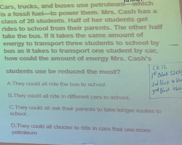 Cars, trucks, and buses use petroleum which
is a fossil fuel—to power them. Mrs. Cash has a
class of 20 students. Half of her students get
rides to school from their parents. The other half
take the bus. If it takes the same amount of
energy to transport three students to school by_
bus as it takes to transport one student by car,
how could the amount of energy Mrs. Cash's
students use be reduced the most?
A.They could all ride the bus to school.
B.They could all ride in different cars to school.
C.They could all ask their parents to take longer routes to
school, .
D.They could all choose to ride in cars that use more
petroleum