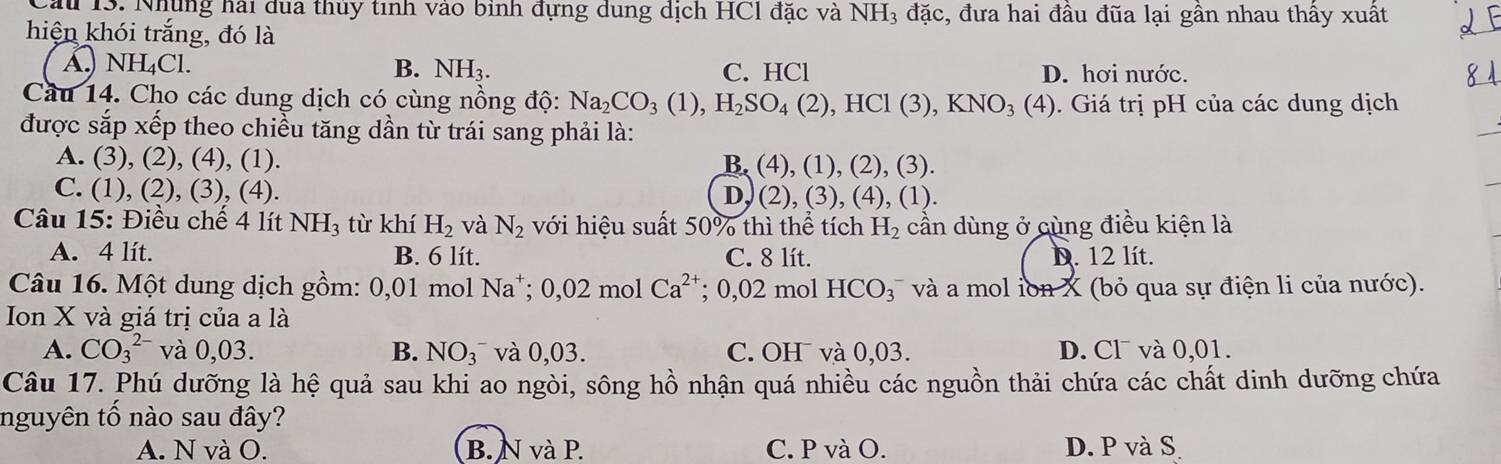 au 13. Những hải dua thủy tình vào bình đựng dung dịch HCl đặc và NH3 đặc, đưa hai đâu đũa lại gân nhau thây xuất
hiện khói trắng, đó là
A. NH_4Cl. B. NH_3. C. HCl D. hơi nước.
Câu 14. Cho các dung dịch có cùng nồng độ: Na_2CO_3(1),H_2SO_4(2),HCl(3),KNO_3(4). Giá trị pH của các dung dịch
được sắp xếp theo chiều tăng dần từ trái sang phải là:
A. (3), (2), (4), (1). B, (4), (1), (2), (3).
C. (1), (2), (3), (4). ), (4), (1).
D, (2),(3
* Câu 15: Điều chế 4 lít NH_3 từ khí H_2 và N_2 với hiệu suất 50% thì thể tích H_2 cần dùng ở cùng điều kiện là
A. 4 lít. B. 6 lít. C. 8 lít. D. 12 lít.
Câu 16. Một dung dịch gồm: 0,01 mol Na*; 0,02 mol Ca^(2+) : 0,02 mol HCO_3^(- và a mol ion X (bỏ qua sự điện li của nước).
Ion X và giá trị của a là
A. CO_3^(2-) và 0,03. B. NO(_3)^-) và 0,03. C. OH¯ và 0,03. D. Cl¯ và 0,01.
Câu 17. Phú dưỡng là hệ quả sau khi ao ngòi, sông hồ nhận quá nhiều các nguồn thải chứa các chất dinh dưỡng chứa
nguyên tố nào sau đây?
A. N và O. B. N và P. C. P và O. D. P và S