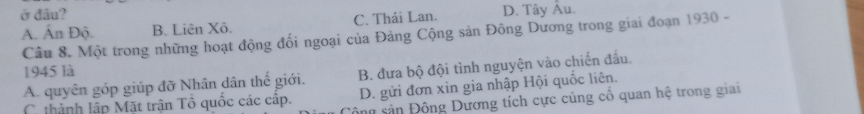 ở đâu?
A. Ấn Độ. B. Liên Xô. C. Thái Lan. D. Tây Âu.
Câu 8. Một trong những hoạt động đối ngoại của Đảng Cộng sản Đông Dương trong giai đoạn 1930 -
1945 là
A. quyên góp giúp đỡ Nhân dân thế giới. B. đưa bộ đội tình nguyện vào chiến đấu.
C thành lập Mặt trận Tổ quốc các cập. D. gửi đơn xin gia nhập Hội quốc liên.
sông sản Đông Dương tích cực củng cố quan hệ trong giai