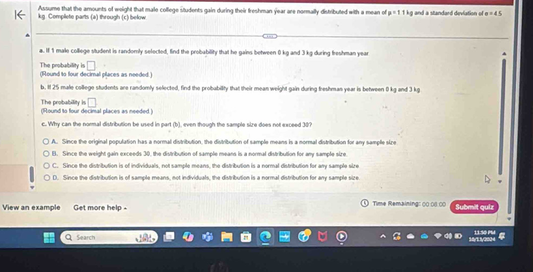 Assume that the amounts of weight that male college students gain during their freshman year are normally distributed with a mean of mu =11kg and a standard deviation of sigma =4.5
kg. Complete parts (a) through (c) below
a. If 1 male college student is randomly selected, find the probability that he gains between 0 kg and 3 kg during freshman year
The probability is □
(Round to four decimal places as needed.)
b. If 25 male college students are randomly selected, find the probability that their mean weight gain during freshman year is between 0 kg and 3 kg
The probability is □. 
(Round to four decimal places as needed.)
c. Why can the normal distribution be used in part (b), even though the sample size does not exceed 30?
A. Since the original population has a normal distribution, the distribution of sample means is a normal distribution for any sample size
B. Since the weight gain exceeds 30, the distribution of sample means is a normal distribution for any sample size.
C. Since the distribution is of individuals, not sample means, the distribution is a normal distribution for any sample size
D. Since the distribution is of sample means, not individuals, the distribution is a normal distribution for any sample size
Time Remaining: 00.08.00
View an example Get more help £ Submit quiz
11:SO PM
10/13/2024